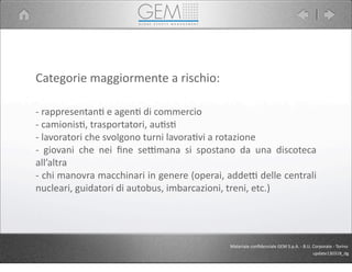 Categorie	
  maggiormente	
  a	
  rischio:
-­‐	
  rappresentan5	
  e	
  agen5	
  di	
  commercio
-­‐	
  camionis5,	
  trasportatori,	
  au5s5
-­‐	
  lavoratori	
  che	
  svolgono	
  turni	
  lavora5vi	
  a	
  rotazione
-­‐	
   giovani	
   che	
   nei	
   ﬁne	
   sePmana	
   si	
   spostano	
   da	
   una	
   discoteca	
  
all’altra
-­‐	
  chi	
  manovra	
  macchinari	
  in	
  genere	
  (operai,	
  addeP	
  delle	
  centrali	
  
nucleari,	
  guidatori	
  di	
  autobus,	
  imbarcazioni,	
  treni,	
  etc.)
Materiale	
  conﬁdenziale	
  GEM	
  S.p.A.	
  -­‐	
  B.U.	
  Corporate	
  -­‐	
  Torino
update130318_dg
 