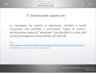 La	
   Cassazione	
   ha	
   inserito	
   la	
   stanchezza,	
   riferibile	
   a	
   quella	
  
situazione	
   che	
   precede	
   il	
   pericoloso	
   “colpo	
   di	
   sonno”,	
  
nell’accezione	
  estesa	
  di	
  “malessere”	
  che	
   gius5ﬁca	
  la	
  sosta	
  sulla	
  
corsia	
  di	
  emergenza	
  ai	
  sensi	
  dell’Art.	
  157	
  del	
  CdS.
rif.to
hCp://www.scuolaguida.it/NormaJve/index/art/407-­‐Colpo-­‐di-­‐sonno-­‐al-­‐volante:-­‐è-­‐
consenJta-­‐la-­‐sosta-­‐sulla-­‐corsia-­‐di-­‐emergenza/
E’	
  interessante	
  sapere	
  che
Materiale	
  conﬁdenziale	
  GEM	
  S.p.A.	
  -­‐	
  B.U.	
  Corporate	
  -­‐	
  Torino
update130318_dg
 