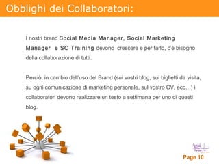 Obblighi dei Collaboratori: I nostri brand  Social Media Manager, Social Marketing Manager  e SC Training  devono  crescere e per farlo, c’è bisogno della collaborazione di tutti. Perciò, in cambio dell’uso del Brand (sui vostri blog, sui biglietti da visita, su ogni comunicazione di marketing personale, sul vostro CV, ecc…) i collaboratori devono realizzare un testo a settimana per uno di questi blog.  