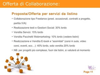 Offerta di Collaborazione: Proposta/Offerta per servizi da listino Collaborazione tipo Freelance (prest. occasionali, contratti a progetto, partita IVA)  Realizzazione testi e Gestioni Social: 30% lordo Vendita Servizi: 15% lordo Vendita Pacchetti Webmarketing: 10% lordo (vedere listini) Realizzazione e Vendita E-book e “assimilati” (corsi in aula, video corsi, eventi, ecc…): 40% lordo, solo vendita 20% lordo NB: per progetti più complessi, fuori dai listini, si valuterà al momento 