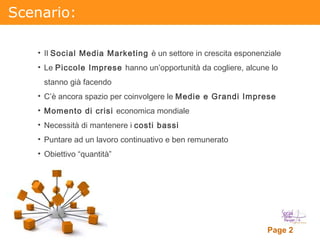 Scenario: Il  Social Media Marketing  è un settore in crescita esponenziale Le  Piccole Imprese  hanno un’opportunità da cogliere, alcune lo stanno già facendo C’è ancora spazio per coinvolgere le  Medie e Grandi Imprese  Momento di crisi  economica mondiale Necessità di mantenere i  costi bassi Puntare ad un lavoro continuativo e ben remunerato Obiettivo “quantità” 