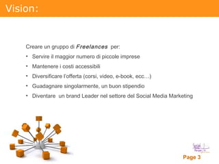 Vision: Creare un gruppo di  Freelances   per: Servire il maggior numero di piccole imprese Mantenere i costi accessibili  Diversificare l’offerta (corsi, video, e-book, ecc…) Guadagnare singolarmente, un buon stipendio Diventare  un brand Leader nel settore del Social Media Marketing 