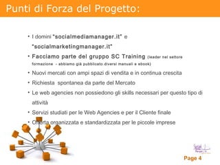 Punti di Forza del Progetto: I domini  “socialmediamanager.it”  e  “socialmarketingmanager.it” Facciamo parte del gruppo SC Training  (leader nel settore formazione  - abbiamo già pubblicato diversi manuali e ebook) Nuovi mercati con ampi spazi di vendita e in continua crescita Richiesta  spontanea da parte del Mercato Le web agencies non possiedono gli skills necessari per questo tipo di attività Servizi studiati per le Web Agencies e per il Cliente finale Offerta organizzata e standardizzata per le piccole imprese 