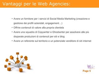 Vantaggi per le Web Agencies: Avere un fornitore per i servizi di Social Media Marketing (creazione e gestione dei profili aziendali, engagement…) Offrire contenuti di valore alla propria clientela Avere una squadra di Copywriter e Ghostwriter per assolvere alle più disparate produzioni di contenuti per siti e blog Avere un referente sul territorio e un potenziale venditore di siti internet 