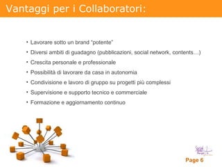 Vantaggi per i Collaboratori: Lavorare sotto un brand “potente” Diversi ambiti di guadagno (pubblicazioni, social network, contents…)  Crescita personale e professionale  Possibilità di lavorare da casa in autonomia Condivisione e lavoro di gruppo su progetti più complessi Supervisione e supporto tecnico e commerciale Formazione e aggiornamento continuo 