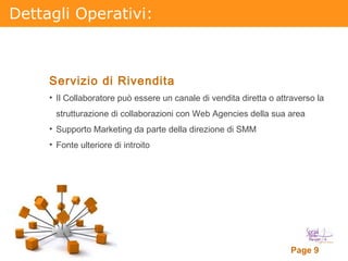 Dettagli Operativi: Servizio di Rivendita Il Collaboratore può essere un canale di vendita diretta o attraverso la strutturazione di collaborazioni con Web Agencies della sua area Supporto Marketing da parte della direzione di SMM Fonte ulteriore di introito 
