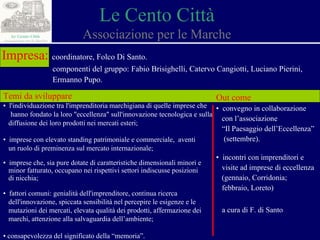 Le Cento Città Associazione per le Marche Impresa:   coordinatore, Folco Di Santo. componenti del gruppo: Fabio Brisighelli, Catervo Cangiotti, Luciano Pierini,  Ermanno Pupo. Temi da sviluppare ▪  l'individuazione tra l'imprenditoria marchigiana di quelle imprese che  hanno fondato la loro "eccellenza" sull'innovazione tecnologica e sulla  diffusione dei loro prodotti nei mercati esteri; ▪  imprese con elevato standing patrimoniale e commerciale,  aventi  un ruolo di preminenza sul mercato internazionale; ▪  imprese che, sia pure dotate di caratteristiche dimensionali minori e  minor fatturato, occupano nei rispettivi settori indiscusse posizioni  di nicchia; ▪  fattori comuni: genialità dell'imprenditore, continua ricerca  dell'innovazione, spiccata sensibilità nel percepire le esigenze e le  mutazioni dei mercati, elevata qualità dei prodotti, affermazione dei  marchi, attenzione alla salvaguardia dell’ambiente; ▪  consapevolezza del significato della “memoria”. Out come ▪  convegno in collaborazione  con l’associazione “ Il Paesaggio dell’Eccellenza”  (settembre). ▪  incontri con imprenditori e  visite ad imprese di eccellenza  (gennaio, Corridonia; febbraio, Loreto) a cura di F. di Santo 