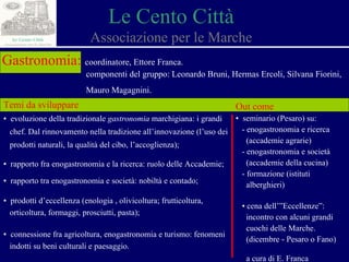 Le Cento Città Associazione per le Marche Gastronomia:   coordinatore, Ettore Franca. componenti del gruppo: Leonardo Bruni, Hermas Ercoli, Silvana Fiorini,  Mauro Magagnini. Temi da sviluppare ▪  evoluzione della tradizionale  gastronomia  marchigiana: i grandi  chef. Dal rinnovamento nella tradizione all’innovazione (l’uso dei  prodotti naturali, la qualità del cibo, l’accoglienza); ▪  rapporto fra enogastronomia e la ricerca: ruolo delle Accademie; ▪  rapporto tra enogastronomia e società: nobiltà e contado; ▪  prodotti d’eccellenza (enologia , olivicoltura ; frutticoltura,  orticoltura, formaggi, prosciutti, pasta); ▪  connessione fra agricoltura, enogastronomia e turismo: fenomeni  indotti su beni culturali e paesaggio. Out come ▪  seminario (Pesaro) su:  - enogastronomia e ricerca  (accademie agrarie) - enogastronomia e società  (accademie della cucina) - formazione (istituti  alberghieri) ▪  cena dell’”Eccellenze”:  incontro con alcuni grandi  cuochi delle Marche.  (dicembre - Pesaro o Fano) a cura di E. Franca 
