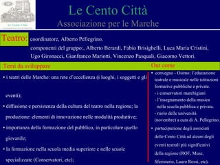 Le Cento Città Associazione per le Marche Teatro:   coordinatore, Alberto Pellegrino. componenti del gruppo:, Alberto Berardi, Fabio Brisighelli, Luca Maria Cristini,  Ugo Gironacci, Gianfranco Mariotti, Vincenzo Pasquali, Giacomo Vettori. Temi da sviluppare ▪  i teatri delle Marche: una rete d’eccellenza (i luoghi, i soggetti e gli  eventi); ▪  d iffusione e persistenza della cultura del teatro nella regione; la  produzione: elementi di innovazione nelle modalità produttive; ▪  importanza della formazione del pubblico, in particolare quello  giovanile; ▪  la formazione nella scuola media superiore e nelle scuole  specializzate (Conservatori, etc) ; Out come ▪  convegno - Osimo: l’educazione  teatrale e musicale nelle istituzioni  formative pubbliche e private. - i conservatori marchigiani - l’insegnamento della musica  nella scuola pubblica e privata. - ruolo delle università (novembre) a cura di A. Pellegrino. ▪  partecipazione degli associati  delle Cento Città ad alcuni degli  eventi teatrali più significativi  della regione (ROF, Muse,  Sferisterio, Lauro Rossi, etc).   