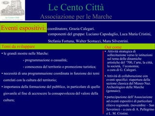 Le Cento Città Associazione per le Marche Eventi espositivi:   coordinatore, Grazia Calegari. componenti del gruppo: Luciano Capodaglio, Luca Maria Cristini,  Stefania Fortuna, Walter Scotucci, Mara Silvestrini. Temi da sviluppare ▪  le grandi mostre nelle Marche: - programmazione o casualità;  - conoscenza del territorio o promozione turistica; ▪  necessità di una programmazione coordinata in funzione dei temi  correlati con la cultura del territorio ; ▪  importanza della formazione del pubblico, in particolare di quello  giovanile al fine di accrescere la consapevolezza del valore della  cultura; Out come ▪  Attività strategica di  sollecitazione verso le istituzioni  sul tema delle dinamiche  artistiche del ‘700, l’arte, la città,  la società,  l’economia; a cura di G. Calegari. ▪  Attività di collaborazione con  eventi specifici: riapertura della  sezione classica del Museo Naz.  Archeologico delle Marche  (gennaio); ▪  partecipazione dell’Associazione  ad eventi espositivi di particolare  rilievo regionale. (novembre – San  Severino) – a cura di A. Pellegrino  e L. M. Cristini. 