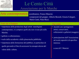 Le Cento Città Associazione per le Marche Arte contemporanea:   coordinatore, Franca Mancini. componenti del gruppo: Alberto Berardi, Grazia Calegari,  Mario Canti, Nino Ricci. Temi da sviluppare ▪  importanza della produzione degli artisti  marchigiani  contemporanei, ivi compresi quelli che non vivono più nelle  Marche; ▪  gallerie e collezionismo ; ▪  ruolo delle accademie e delle pinacoteche pubbliche; ▪  importanza della formazione del pubblico, in particolare di  quello giovanile al fine di accrescere la consapevolezza del  valore della  cultura. Out come ▪  incontri con i protagonisti:  artisti, conservatori,  collezionisti e galleristi (maggio); ▪  partecipazione dell’Associazione  ad eventi espositivi di specifico  interesse. a cura di F. Mancini 