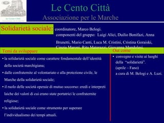 Le Cento Città Associazione per le Marche Solidarietà sociale:   coordinatore, Marco Belogi. componenti del gruppo:  Luigi Alici, Duilio Bonifazi, Anna  Brunetti, Mario Canti, Luca M. Cristini, Cristina Goraiski,  Cinzia Maroni, Rita Materazzi, Giovanna Mandolesi.  Temi da sviluppare ▪  la solidarietà sociale come carattere fondamentale dell’identità  della società marchigiana ; ▪  dalle confraternite al volontariato e alla protezione civile, le  Marche della solidarietà sociale;   ▪  il ruolo delle società operaie di mutuo soccorso: eredi e interpreti  laiche dei valori di cui erano state portatrici le confraternite  religiose; ▪  la solidarietà sociale come strumento per superare  l’individualismo dei tempi attuali. Out come ▪  convegno e visite ai luoghi  della  “solidarietà”. (aprile – Fano) a cura di M. Belogi e A. Luzi. 