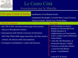 Le Cento Città Associazione per le Marche 150 anni Unità d’Italia:   coordinatore, Evio Hermas Ercoli. componenti del gruppo:  Leonardo Bruni, Laura Cavasassi,  Fabrizio Emiliani, Alfredo Luzi, Nicola Sbano. Temi da sviluppare ▪  dal 1789 al 1861: una linea continua lega la Rivoluzione  francese al Risorgimento italiano; ▪  partecipazione delle Marche al processo di formazione  dell’Unità d’Italia (dalle logge massoniche, alle élites sociali e  culturali, alla adesione delle classi popolari) ; ▪  le battaglie (Castelfidardo) e i caduti sulle barricate; Out come ▪  tavola rotonda con storici e  letterati sui 150 anni dell’Unità  d’Italia (iniziative in  collaborazione con l’associazione  A.M.I. e istituto storia celebrazioni  Unità d’Italia; ▪  visita alla villa Montedoro, al  monumento del gen. Cialdini.  ▪  “ processo a Gioacchino Murat”,  a cura di Cinzia Maroni. (marzo – Castelfidardo) a cura di E. H. Ercoli 