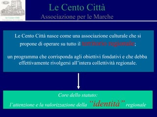Le Cento Città Associazione per le Marche Le Cento Città nasce come una associazione culturale che si propone di operare su tutto il  territorio regionale ; un programma che corrisponda agli obiettivi fondativi e che debba  effettivamente rivolgersi all’intera collettività regionale. Core dello statuto: l’attenzione e la valorizzazione della  “identità”  regionale 