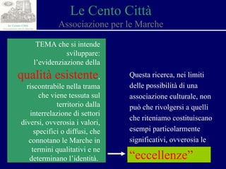 Le Cento Città Associazione per le Marche TEMA che si intende sviluppare: l’evidenziazione della  qualità esistente , riscontrabile nella trama che viene tessuta sul territorio dalla interrelazione di settori diversi, ovverosia i valori, specifici o diffusi, che connotano le Marche in termini qualitativi e ne determinano l’identità.  Questa ricerca, nei limiti delle possibilità di una associazione culturale, non può che rivolgersi a quelli che riteniamo costituiscano esempi particolarmente significativi, ovverosia le  “eccellenze”   