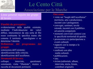 Le Cento Città Associazione per le Marche Finalità da perseguire: evidenziazione della qualità esistente, mediante l’individuazione dei valori diffusi, interconnessi da una sorta di filo rosso costituente la specifica trama che connota il territorio  marchigiano e ne determina l’identità. Definizione del programma dei gruppi: conoscenza dell’esistente; identificazione delle criticità; identificazione dell’eccellenze. Strumenti di lavoro: colloqui, interviste, questionari, censimenti, visite “illustrate”, ricerca e raccolta di documenti pertinenti. Out come ▪  visite sui “luoghi dell’eccellenza”  (territorio, arte e produzione),  incontri con i protagonisti. ▪  convegni, seminari, tavole  rotonde, incontri con il pubblico  ed autorità competenti. ▪  momenti conviviali connessi con  le specificità territoriali di qualità. ▪  promozione e/o partecipazione a  eventi culturali. ▪  rapporti con la stampa e la  televisione. ▪  confronti con altre  realtà culturali. ▪  pubblicazioni. ▪  sito. ▪  r ivista (editoriale, album,  intervista, storia, forum,  contributi originali). Linee generali seguite dai gruppi di lavoro 