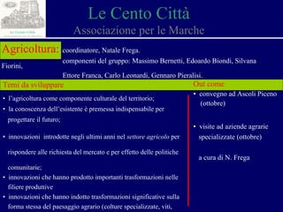 Le Cento Città Associazione per le Marche Agricoltura:   coordinatore, Natale Frega. componenti del gruppo: Massimo Bernetti, Edoardo Biondi, Silvana Fiorini,  Ettore Franca, Carlo Leonardi, Gennaro Pieralisi. Temi da sviluppare ▪  l’agricoltura come componente culturale del territorio; ▪  la conoscenza dell’esistente è premessa indispensabile per  progettare il futuro; ▪  innovazioni  introdotte negli ultimi anni nel  settore agricolo  per  rispondere alle richiesta del mercato e per effetto delle politiche  comunitarie; ▪  innovazioni che hanno prodotto importanti trasformazioni nelle  filiere produttive ▪  innovazioni che hanno  indotto trasformazioni significative sulla  forma stessa del paesaggio agrario (colture specializzate, viti,  oliveti, colture biologiche). Out come ▪  convegno ad Ascoli Piceno  (ottobre) ▪  visite ad aziende agrarie  specializzate (ottobre) a cura di N. Frega 