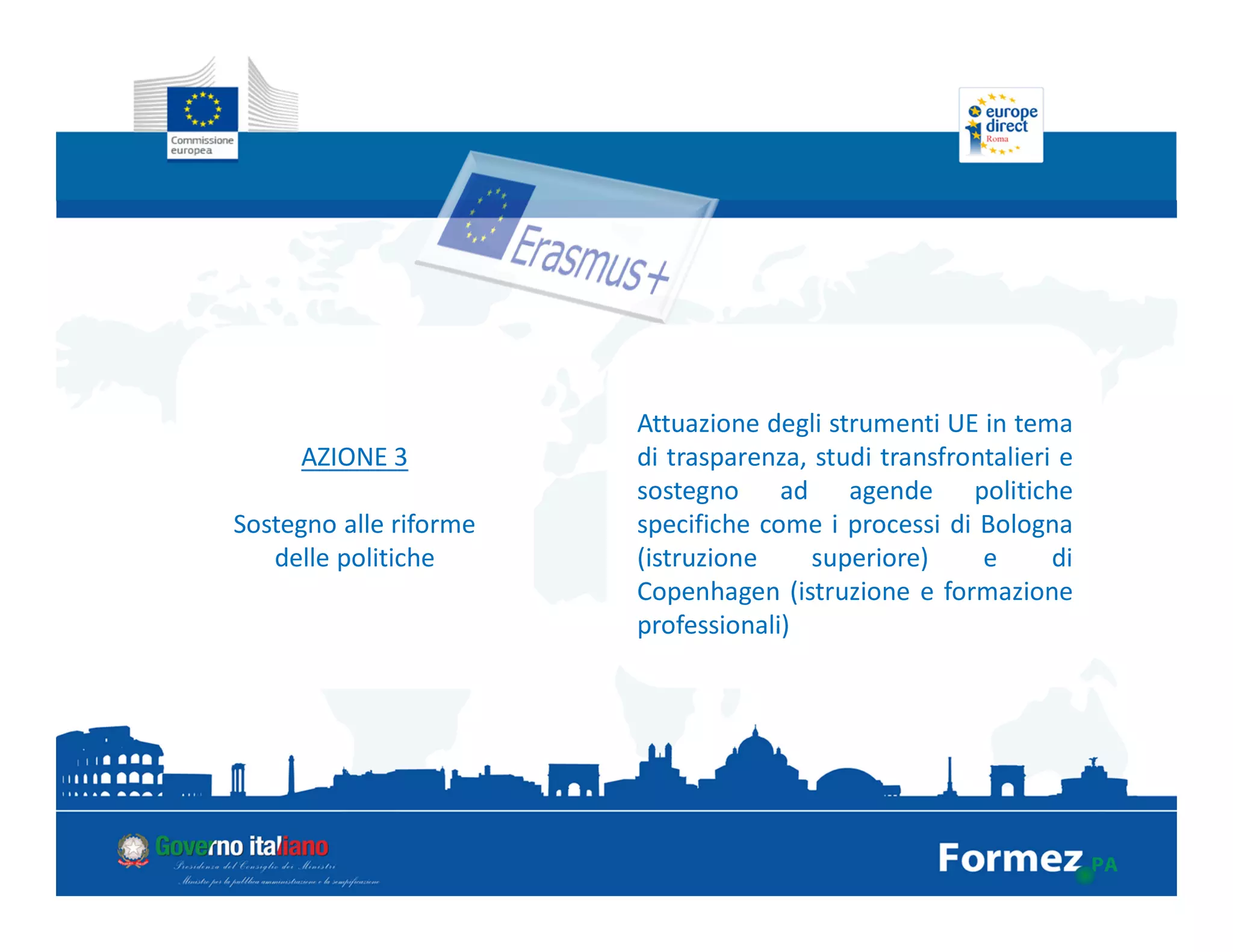 AZIONE 3
Sostegno alle riforme
delle politiche
Attuazione degli strumenti UE in tema
di trasparenza, studi transfrontalieri e
sostegno ad agende politiche
specifiche come i processi di Bologna
(istruzione superiore) e di
Copenhagen (istruzione e formazione
professionali)
 