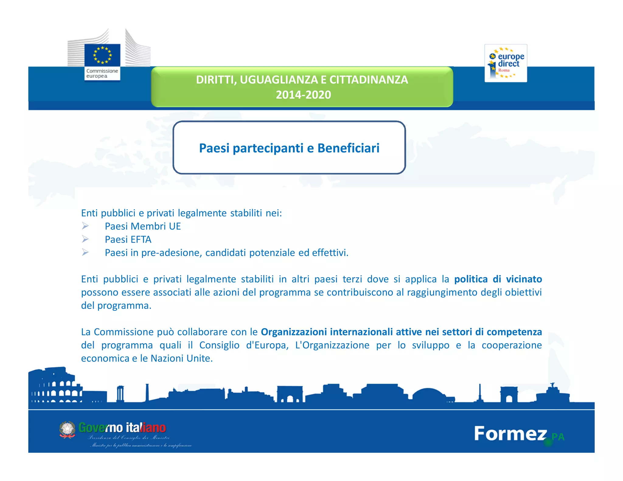 Enti pubblici e privati legalmente stabiliti nei:
Paesi Membri UE
Paesi EFTA
Paesi in pre-adesione, candidati potenziale ed effettivi.
Enti pubblici e privati legalmente stabiliti in altri paesi terzi dove si applica la politica di vicinato
possono essere associati alle azioni del programma se contribuiscono al raggiungimento degli obiettivi
del programma.
La Commissione può collaborare con le Organizzazioni internazionali attive nei settori di competenza
del programma quali il Consiglio d'Europa, L'Organizzazione per lo sviluppo e la cooperazione
economica e le Nazioni Unite.
Paesi partecipanti e Beneficiari
DIRITTI, UGUAGLIANZA E CITTADINANZA
2014-2020
 
