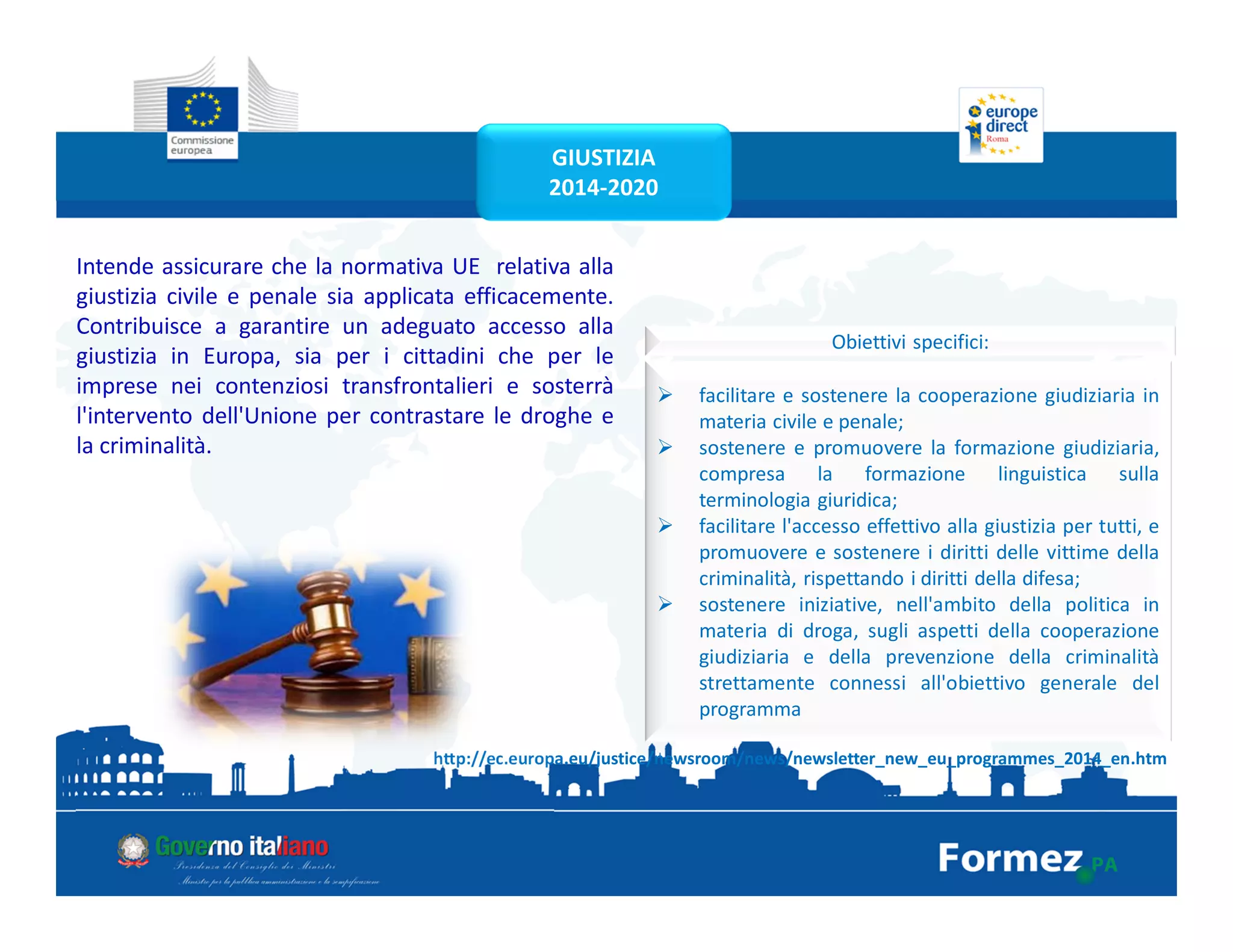 GIUSTIZIA
2014-2020
http://ec.europa.eu/justice/newsroom/news/newsletter_new_eu_programmes_2014_en.htm
Intende assicurare che la normativa UE relativa alla
giustizia civile e penale sia applicata efficacemente.
Contribuisce a garantire un adeguato accesso alla
giustizia in Europa, sia per i cittadini che per le
imprese nei contenziosi transfrontalieri e sosterrà
l'intervento dell'Unione per contrastare le droghe e
la criminalità.
Obiettivi specifici:
facilitare e sostenere la cooperazione giudiziaria in
materia civile e penale;
sostenere e promuovere la formazione giudiziaria,
compresa la formazione linguistica sulla
terminologia giuridica;
facilitare l'accesso effettivo alla giustizia per tutti, e
promuovere e sostenere i diritti delle vittime della
criminalità, rispettando i diritti della difesa;
sostenere iniziative, nell'ambito della politica in
materia di droga, sugli aspetti della cooperazione
giudiziaria e della prevenzione della criminalità
strettamente connessi all'obiettivo generale del
programma
 