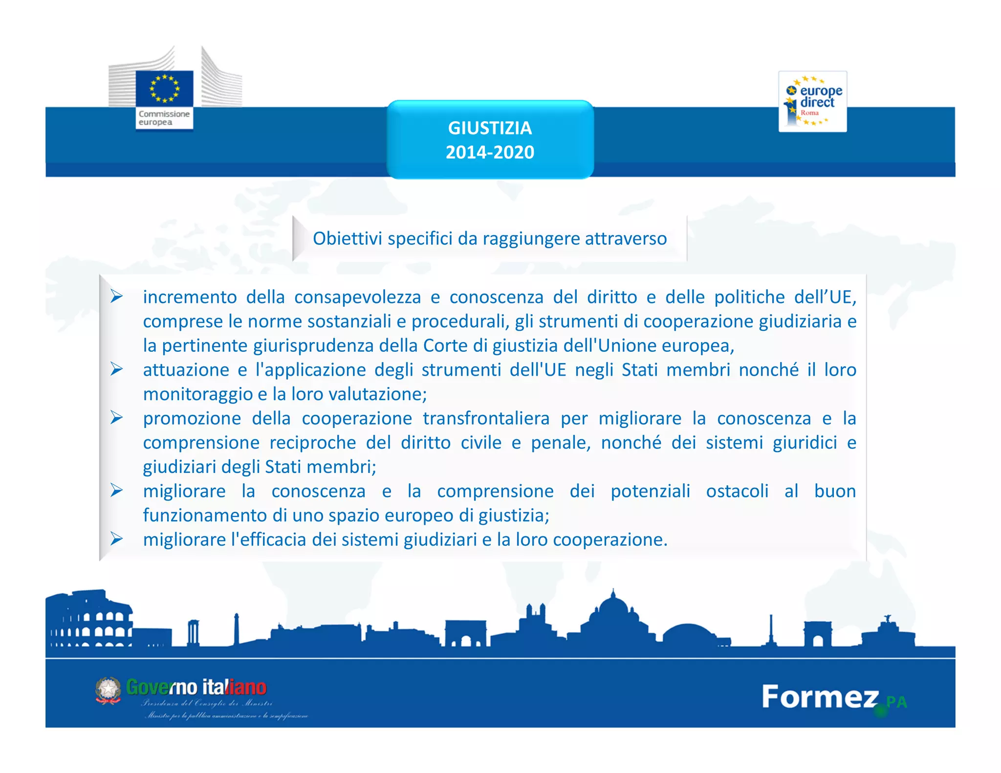 Obiettivi specifici da raggiungere attraverso
incremento della consapevolezza e conoscenza del diritto e delle politiche dell’UE,
comprese le norme sostanziali e procedurali, gli strumenti di cooperazione giudiziaria e
la pertinente giurisprudenza della Corte di giustizia dell'Unione europea,
attuazione e l'applicazione degli strumenti dell'UE negli Stati membri nonché il loro
monitoraggio e la loro valutazione;
promozione della cooperazione transfrontaliera per migliorare la conoscenza e la
comprensione reciproche del diritto civile e penale, nonché dei sistemi giuridici e
giudiziari degli Stati membri;
migliorare la conoscenza e la comprensione dei potenziali ostacoli al buon
funzionamento di uno spazio europeo di giustizia;
migliorare l'efficacia dei sistemi giudiziari e la loro cooperazione.
GIUSTIZIA
2014-2020
 