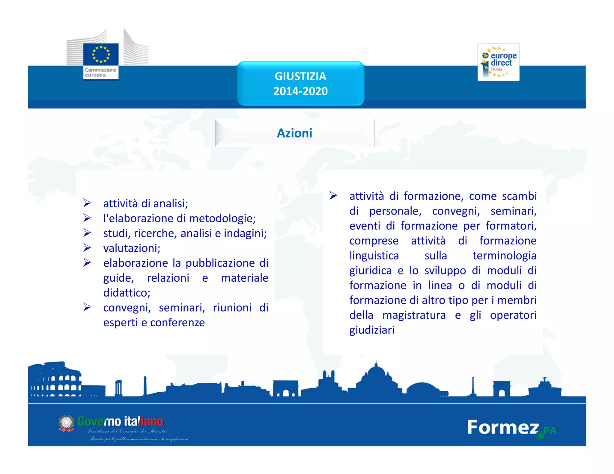 Azioni
attività di analisi;
l'elaborazione di metodologie;
studi, ricerche, analisi e indagini;
valutazioni;
elaborazione la pubblicazione di
guide, relazioni e materiale
didattico;
convegni, seminari, riunioni di
esperti e conferenze
attività di formazione, come scambi
di personale, convegni, seminari,
eventi di formazione per formatori,
comprese attività di formazione
linguistica sulla terminologia
giuridica e lo sviluppo di moduli di
formazione in linea o di moduli di
formazione di altro tipo per i membri
della magistratura e gli operatori
giudiziari
GIUSTIZIA
2014-2020
 