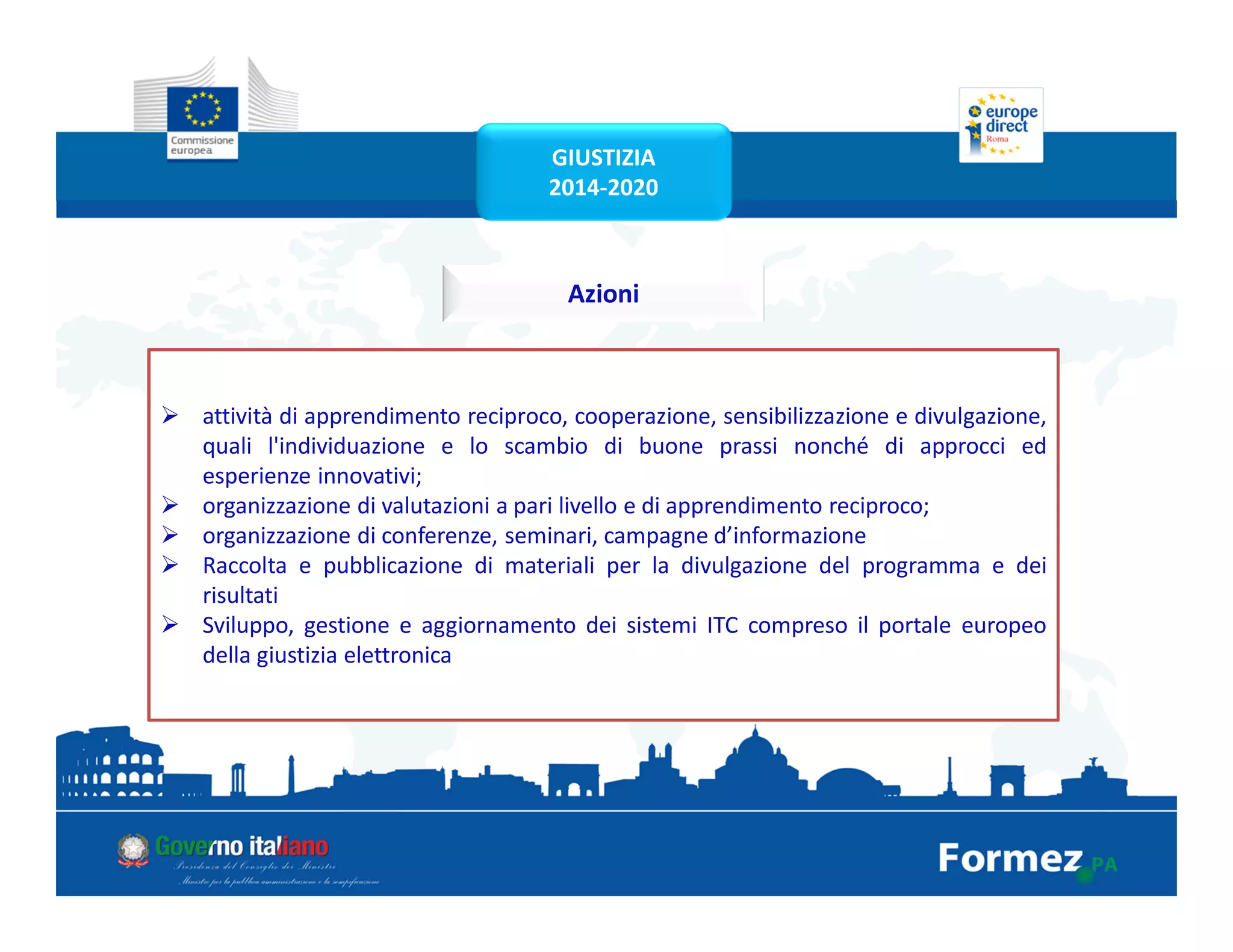 attività di apprendimento reciproco, cooperazione, sensibilizzazione e divulgazione,
quali l'individuazione e lo scambio di buone prassi nonché di approcci ed
esperienze innovativi;
organizzazione di valutazioni a pari livello e di apprendimento reciproco;
organizzazione di conferenze, seminari, campagne d’informazione
Raccolta e pubblicazione di materiali per la divulgazione del programma e dei
risultati
Sviluppo, gestione e aggiornamento dei sistemi ITC compreso il portale europeo
della giustizia elettronica
Azioni
GIUSTIZIA
2014-2020
 