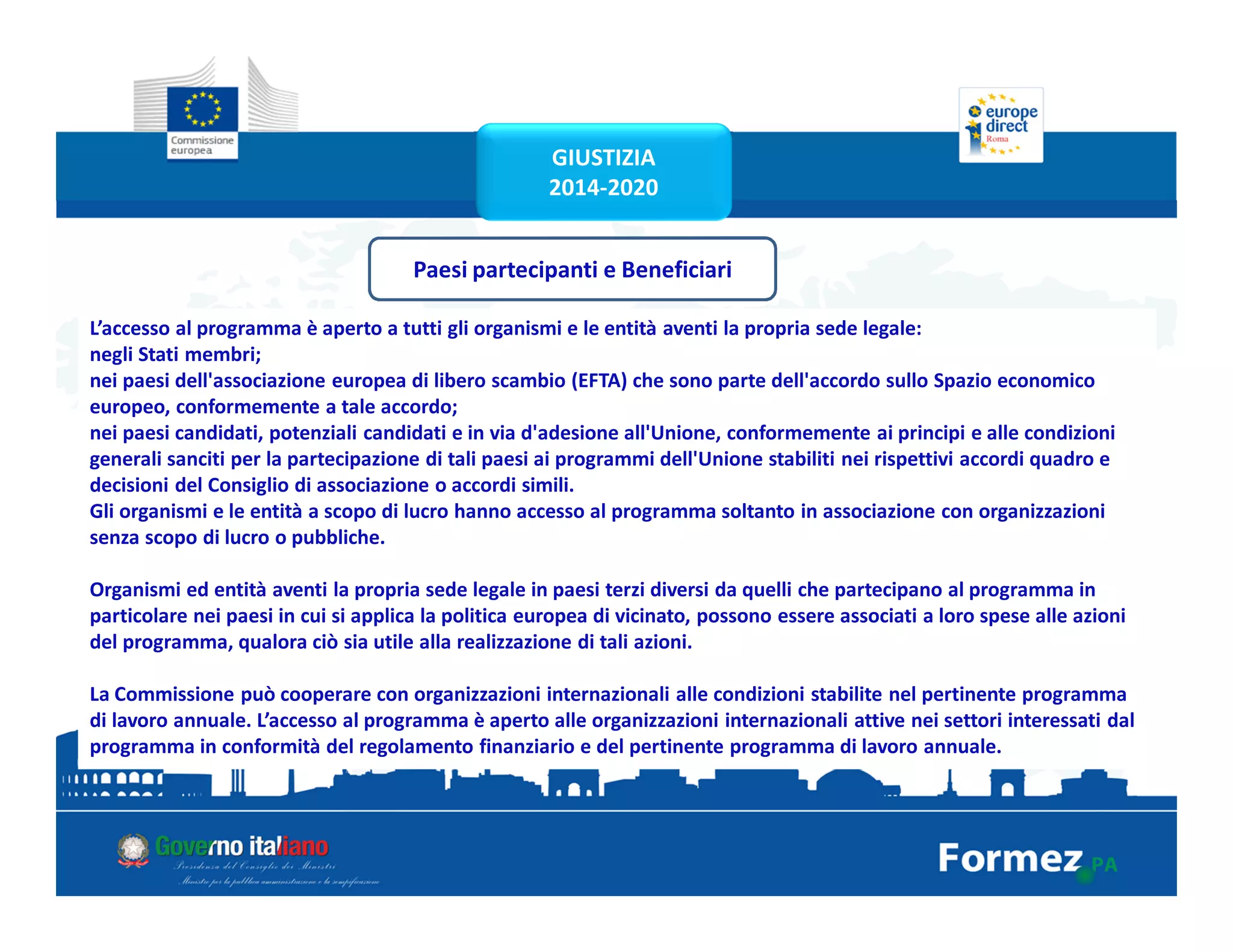 Paesi partecipanti e Beneficiari
L’accesso al programma è aperto a tutti gli organismi e le entità aventi la propria sede legale:
negli Stati membri;
nei paesi dell'associazione europea di libero scambio (EFTA) che sono parte dell'accordo sullo Spazio economico
europeo, conformemente a tale accordo;
nei paesi candidati, potenziali candidati e in via d'adesione all'Unione, conformemente ai principi e alle condizioni
generali sanciti per la partecipazione di tali paesi ai programmi dell'Unione stabiliti nei rispettivi accordi quadro e
decisioni del Consiglio di associazione o accordi simili.
Gli organismi e le entità a scopo di lucro hanno accesso al programma soltanto in associazione con organizzazioni
senza scopo di lucro o pubbliche.
Organismi ed entità aventi la propria sede legale in paesi terzi diversi da quelli che partecipano al programma in
particolare nei paesi in cui si applica la politica europea di vicinato, possono essere associati a loro spese alle azioni
del programma, qualora ciò sia utile alla realizzazione di tali azioni.
La Commissione può cooperare con organizzazioni internazionali alle condizioni stabilite nel pertinente programma
di lavoro annuale. L’accesso al programma è aperto alle organizzazioni internazionali attive nei settori interessati dal
programma in conformità del regolamento finanziario e del pertinente programma di lavoro annuale.
GIUSTIZIA
2014-2020
 
