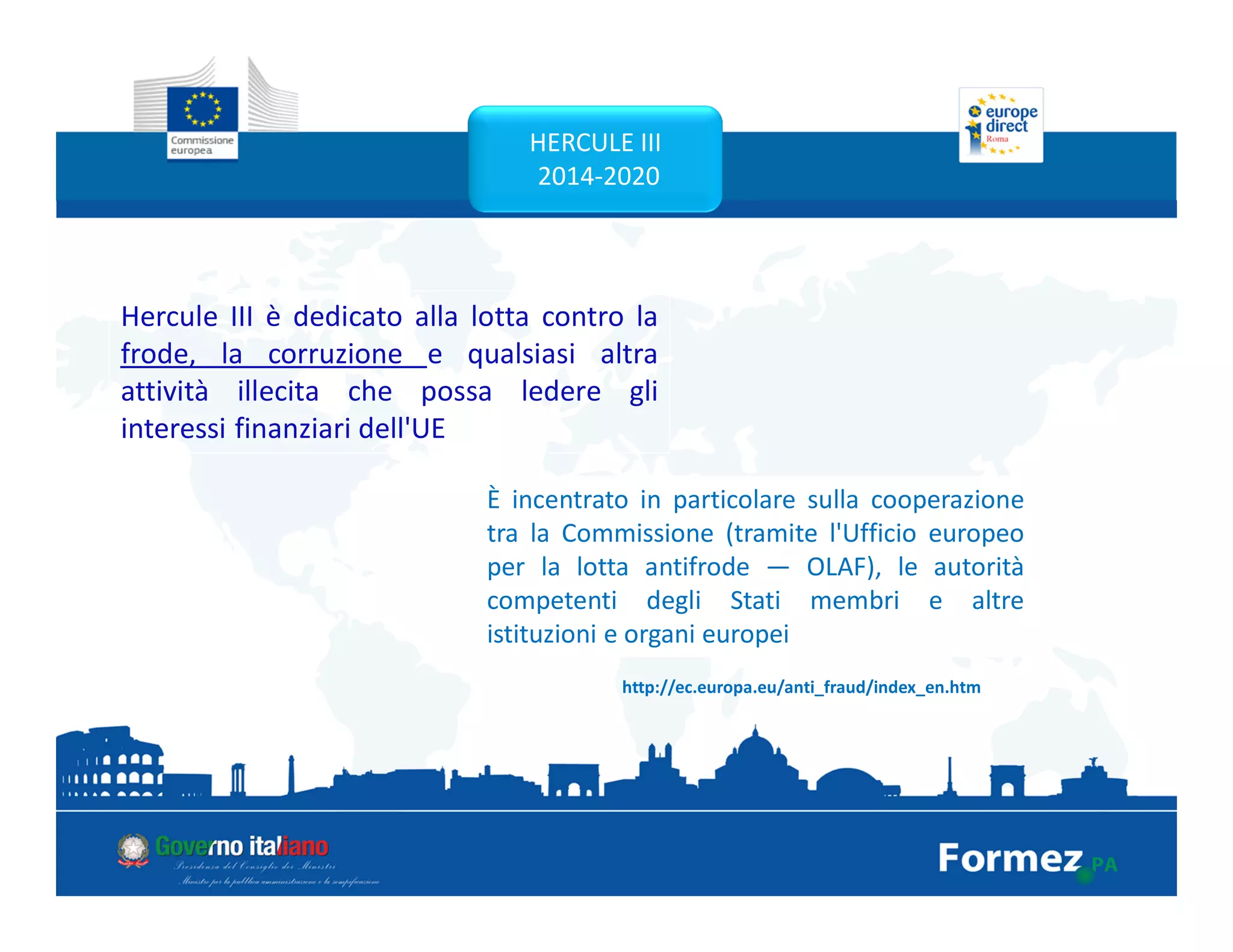 HERCULE III
2014-2020
Hercule III è dedicato alla lotta contro la
frode, la corruzione e qualsiasi altra
attività illecita che possa ledere gli
interessi finanziari dell'UE
http://ec.europa.eu/anti_fraud/index_en.htm
È incentrato in particolare sulla cooperazione
tra la Commissione (tramite l'Ufficio europeo
per la lotta antifrode — OLAF), le autorità
competenti degli Stati membri e altre
istituzioni e organi europei
 