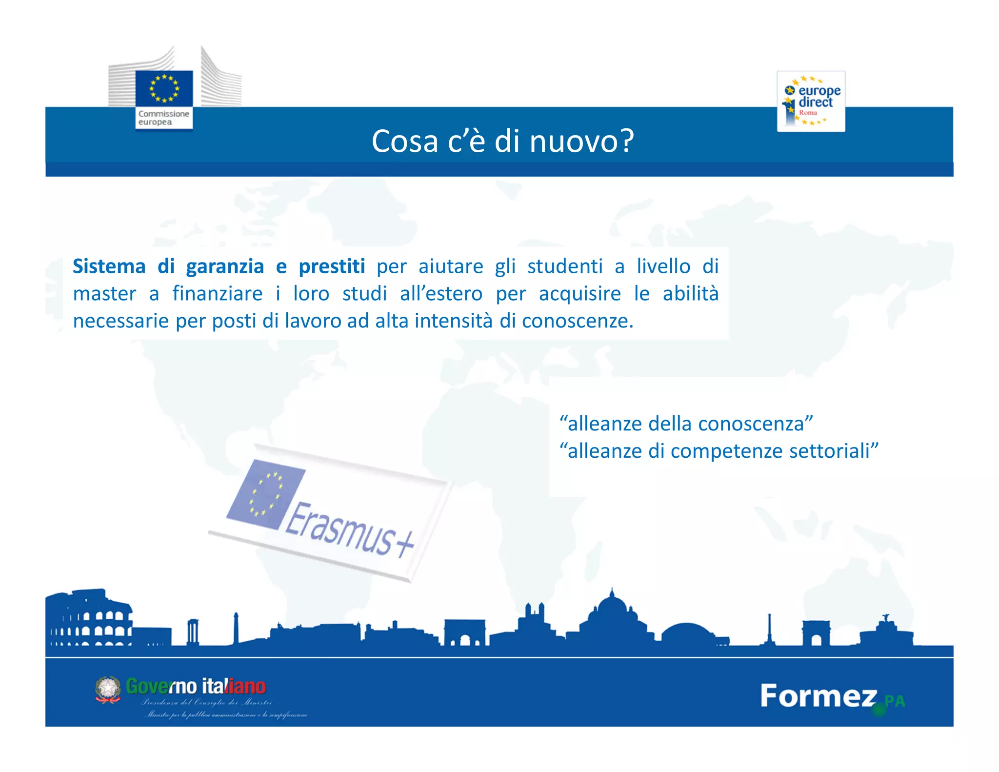Cosa c’è di nuovo?
Sistema di garanzia e prestiti per aiutare gli studenti a livello di
master a finanziare i loro studi all’estero per acquisire le abilità
necessarie per posti di lavoro ad alta intensità di conoscenze.
“alleanze della conoscenza”
“alleanze di competenze settoriali”
 