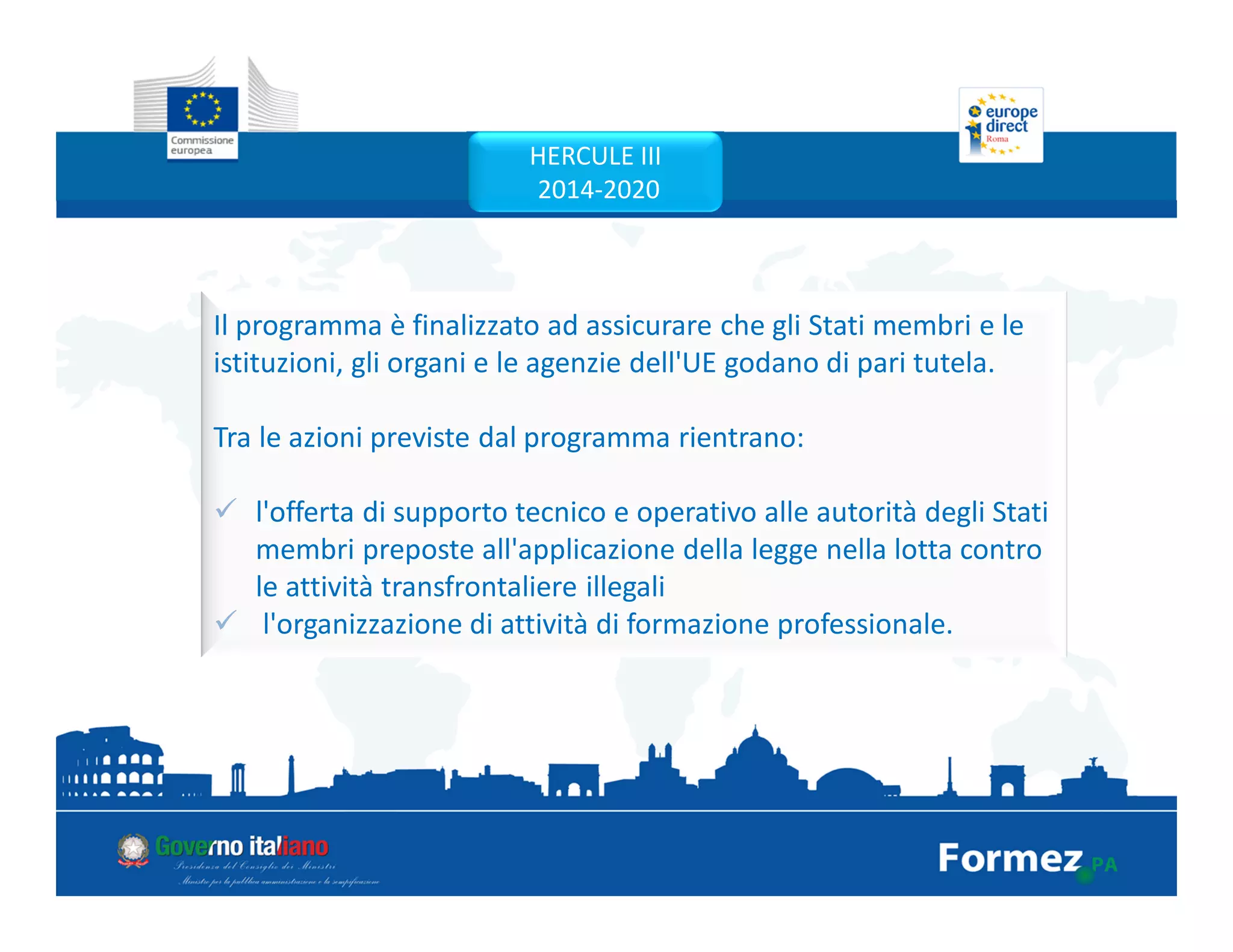 Il programma è finalizzato ad assicurare che gli Stati membri e le
istituzioni, gli organi e le agenzie dell'UE godano di pari tutela.
Tra le azioni previste dal programma rientrano:
l'offerta di supporto tecnico e operativo alle autorità degli Stati
membri preposte all'applicazione della legge nella lotta contro
le attività transfrontaliere illegali
l'organizzazione di attività di formazione professionale.
HERCULE III
2014-2020
 