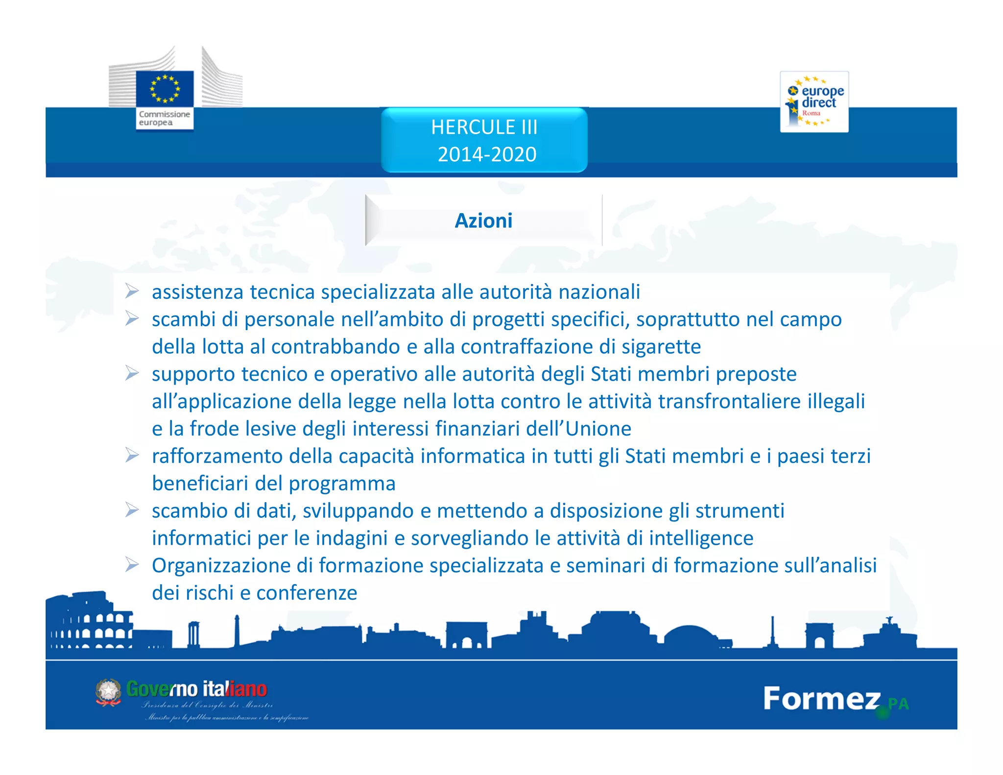 Azioni
assistenza tecnica specializzata alle autorità nazionali
scambi di personale nell’ambito di progetti specifici, soprattutto nel campo
della lotta al contrabbando e alla contraffazione di sigarette
supporto tecnico e operativo alle autorità degli Stati membri preposte
all’applicazione della legge nella lotta contro le attività transfrontaliere illegali
e la frode lesive degli interessi finanziari dell’Unione
rafforzamento della capacità informatica in tutti gli Stati membri e i paesi terzi
beneficiari del programma
scambio di dati, sviluppando e mettendo a disposizione gli strumenti
informatici per le indagini e sorvegliando le attività di intelligence
Organizzazione di formazione specializzata e seminari di formazione sull’analisi
dei rischi e conferenze
HERCULE III
2014-2020
 