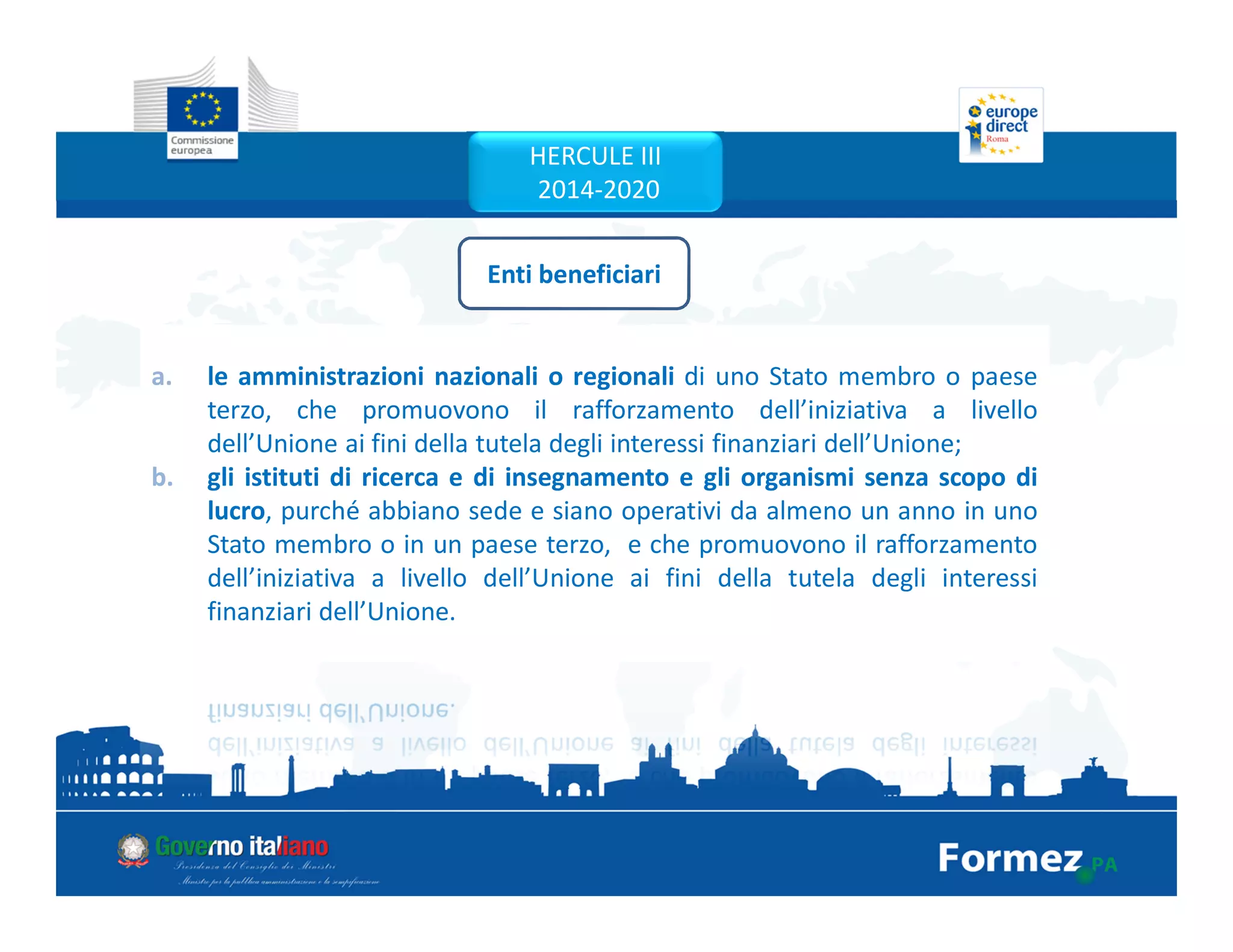 a. le amministrazioni nazionali o regionali di uno Stato membro o paese
terzo, che promuovono il rafforzamento dell’iniziativa a livello
dell’Unione ai fini della tutela degli interessi finanziari dell’Unione;
b. gli istituti di ricerca e di insegnamento e gli organismi senza scopo di
lucro, purché abbiano sede e siano operativi da almeno un anno in uno
Stato membro o in un paese terzo, e che promuovono il rafforzamento
dell’iniziativa a livello dell’Unione ai fini della tutela degli interessi
finanziari dell’Unione.
a. le amministrazioni nazionali o regionali di uno Stato membro o paese
terzo, che promuovono il rafforzamento dell’iniziativa a livello
dell’Unione ai fini della tutela degli interessi finanziari dell’Unione;
b. gli istituti di ricerca e di insegnamento e gli organismi senza scopo di
lucro, purché abbiano sede e siano operativi da almeno un anno in uno
Stato membro o in un paese terzo, e che promuovono il rafforzamento
dell’iniziativa a livello dell’Unione ai fini della tutela degli interessi
finanziari dell’Unione.
Enti beneficiari
HERCULE III
2014-2020
 