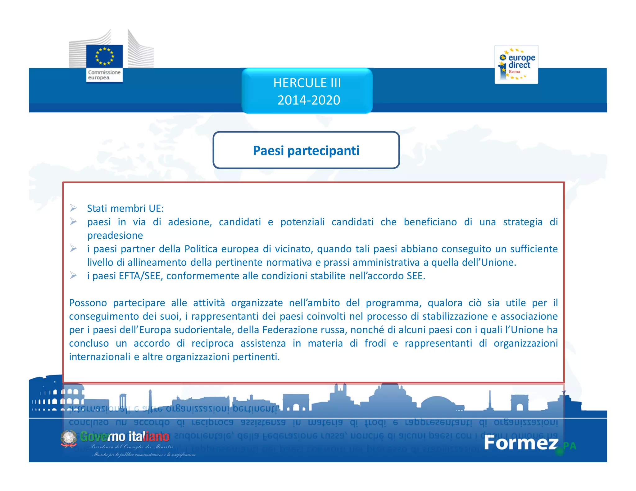 Stati membri UE:
paesi in via di adesione, candidati e potenziali candidati che beneficiano di una strategia di
preadesione
i paesi partner della Politica europea di vicinato, quando tali paesi abbiano conseguito un sufficiente
livello di allineamento della pertinente normativa e prassi amministrativa a quella dell’Unione.
i paesi EFTA/SEE, conformemente alle condizioni stabilite nell’accordo SEE.
Possono partecipare alle attività organizzate nell’ambito del programma, qualora ciò sia utile per il
conseguimento dei suoi, i rappresentanti dei paesi coinvolti nel processo di stabilizzazione e associazione
per i paesi dell’Europa sudorientale, della Federazione russa, nonché di alcuni paesi con i quali l’Unione ha
concluso un accordo di reciproca assistenza in materia di frodi e rappresentanti di organizzazioni
internazionali e altre organizzazioni pertinenti.
Paesi partecipanti
HERCULE III
2014-2020
 