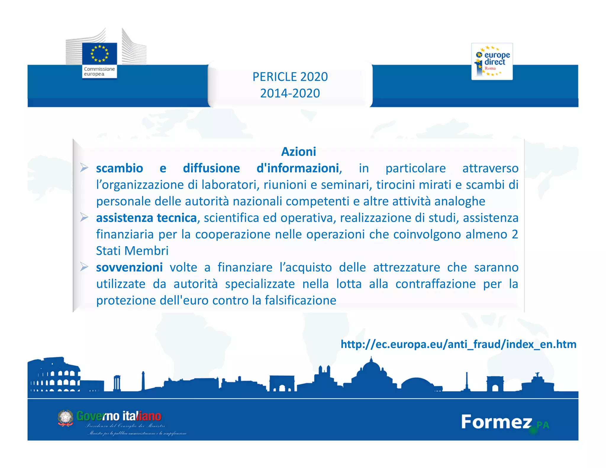Pericle 2020 è un programma di scambio, assistenza e formazione inteso
a rafforzare la protezione delle banconote e delle monete in euro in
Europa e nel mondo.
PERICLE 2020
2014-2020
http://ec.europa.eu/anti_fraud/index_en.htm
Azioni
scambio e diffusione d'informazioni, in particolare attraverso
l’organizzazione di laboratori, riunioni e seminari, tirocini mirati e scambi di
personale delle autorità nazionali competenti e altre attività analoghe
assistenza tecnica, scientifica ed operativa, realizzazione di studi, assistenza
finanziaria per la cooperazione nelle operazioni che coinvolgono almeno 2
Stati Membri
sovvenzioni volte a finanziare l’acquisto delle attrezzature che saranno
utilizzate da autorità specializzate nella lotta alla contraffazione per la
protezione dell'euro contro la falsificazione
 