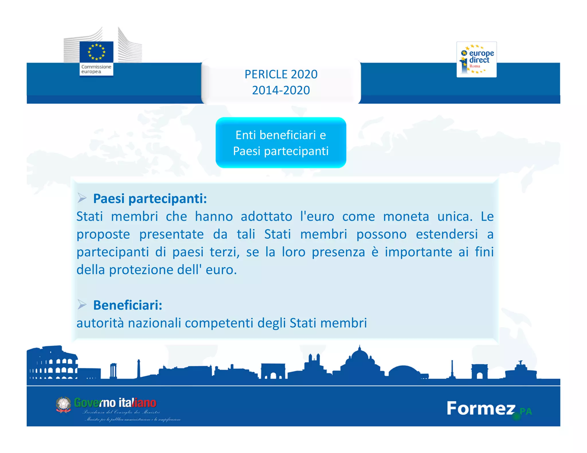 Paesi partecipanti:
Stati membri che hanno adottato l'euro come moneta unica. Le
proposte presentate da tali Stati membri possono estendersi a
partecipanti di paesi terzi, se la loro presenza è importante ai fini
della protezione dell' euro.
Beneficiari:
autorità nazionali competenti degli Stati membri
Enti beneficiari e
Paesi partecipanti
PERICLE 2020
2014-2020
 