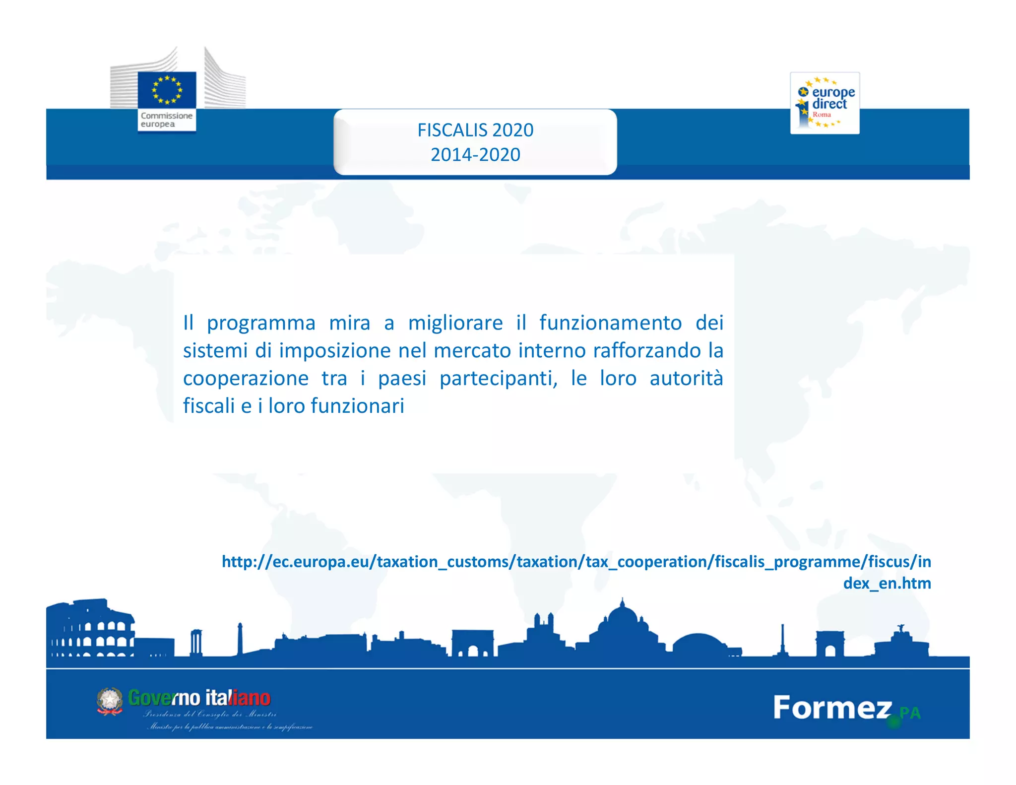 FISCALIS 2020
2014-2020
Il programma mira a migliorare il funzionamento dei
sistemi di imposizione nel mercato interno rafforzando la
cooperazione tra i paesi partecipanti, le loro autorità
fiscali e i loro funzionari
http://ec.europa.eu/taxation_customs/taxation/tax_cooperation/fiscalis_programme/fiscus/in
dex_en.htm
 