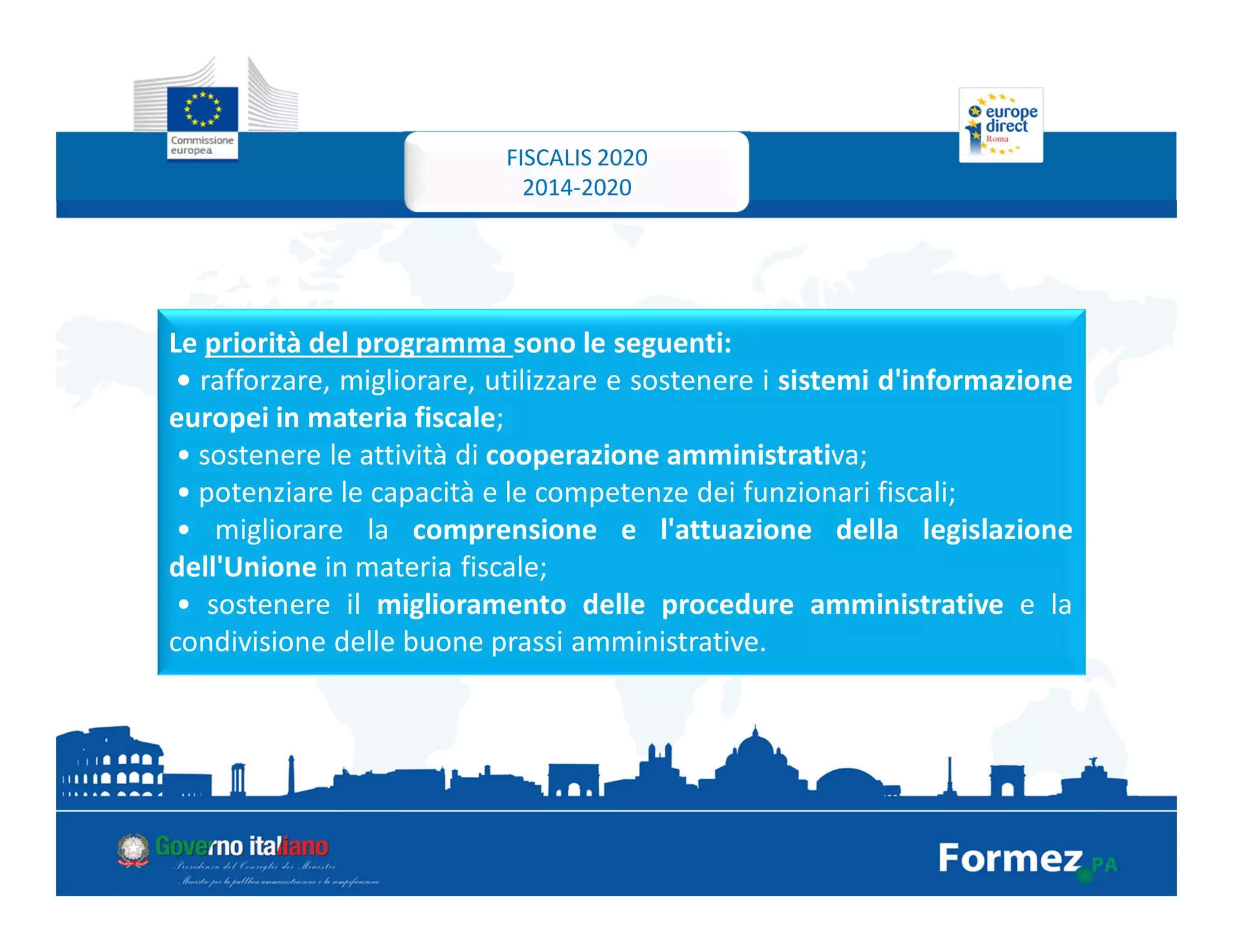 Le priorità del programma sono le seguenti:
• rafforzare, migliorare, utilizzare e sostenere i sistemi d'informazione
europei in materia fiscale;
• sostenere le attività di cooperazione amministrativa;
• potenziare le capacità e le competenze dei funzionari fiscali;
• migliorare la comprensione e l'attuazione della legislazione
dell'Unione in materia fiscale;
• sostenere il miglioramento delle procedure amministrative e la
condivisione delle buone prassi amministrative.
FISCALIS 2020
2014-2020
 