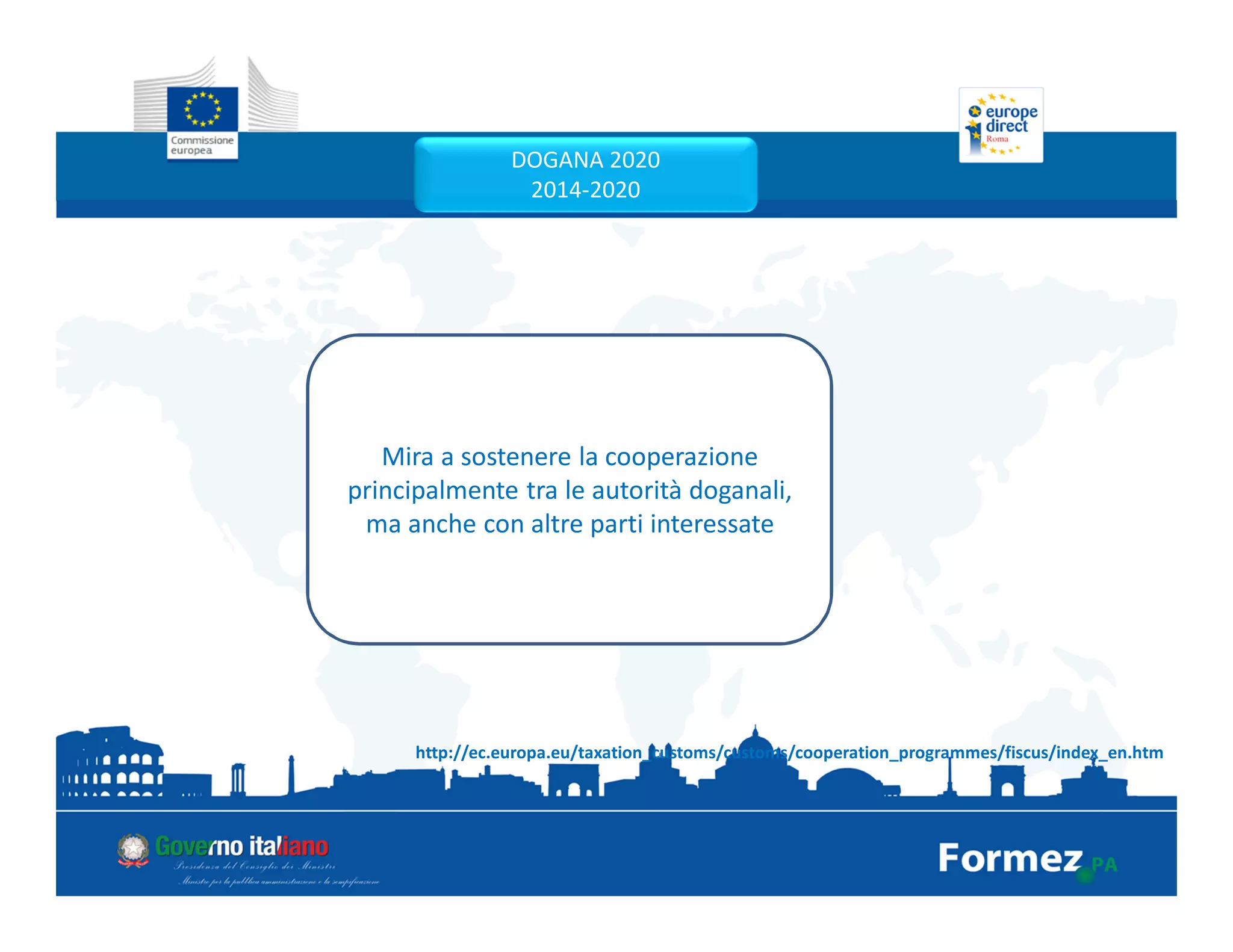 DOGANA 2020
2014-2020
Mira a sostenere la cooperazione
principalmente tra le autorità doganali,
ma anche con altre parti interessate
http://ec.europa.eu/taxation_customs/customs/cooperation_programmes/fiscus/index_en.htm
 