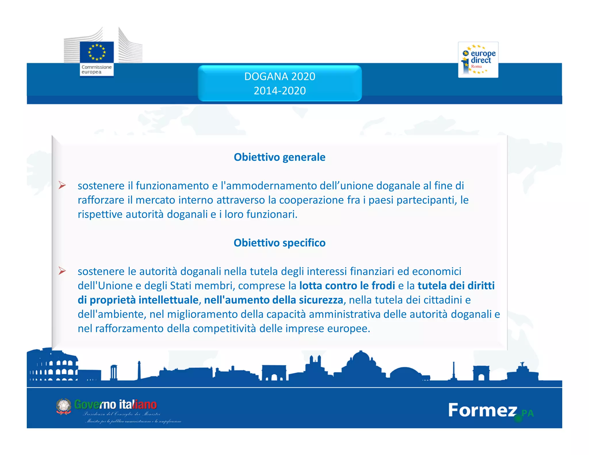 Obiettivo generale
sostenere il funzionamento e l'ammodernamento dell’unione doganale al fine di
rafforzare il mercato interno attraverso la cooperazione fra i paesi partecipanti, le
rispettive autorità doganali e i loro funzionari.
Obiettivo specifico
sostenere le autorità doganali nella tutela degli interessi finanziari ed economici
dell'Unione e degli Stati membri, comprese la lotta contro le frodi e la tutela dei diritti
di proprietà intellettuale, nell'aumento della sicurezza, nella tutela dei cittadini e
dell'ambiente, nel miglioramento della capacità amministrativa delle autorità doganali e
nel rafforzamento della competitività delle imprese europee.
DOGANA 2020
2014-2020
 
