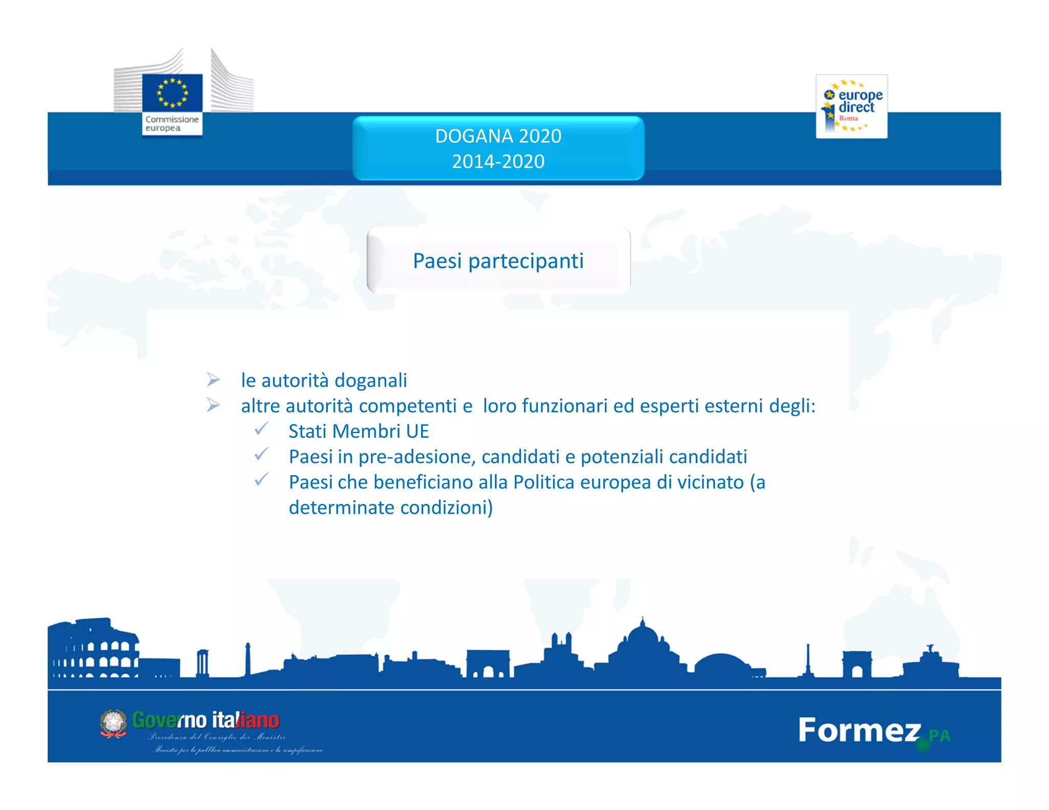 le autorità doganali
altre autorità competenti e loro funzionari ed esperti esterni degli:
Stati Membri UE
Paesi in pre-adesione, candidati e potenziali candidati
Paesi che beneficiano alla Politica europea di vicinato (a
determinate condizioni)
Paesi partecipanti
DOGANA 2020
2014-2020
 