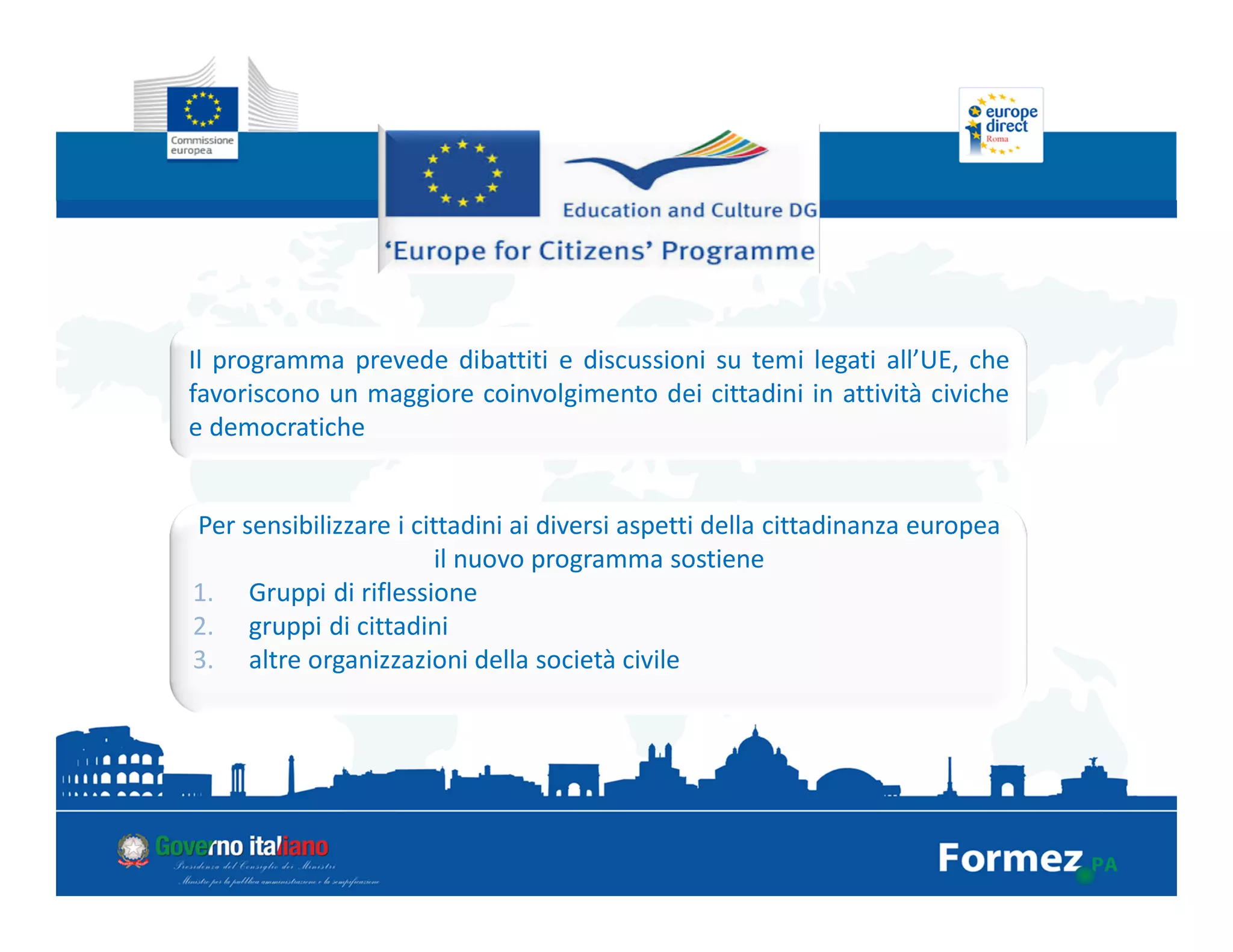 Il programma prevede dibattiti e discussioni su temi legati all’UE, che
favoriscono un maggiore coinvolgimento dei cittadini in attività civiche
e democratiche
Per sensibilizzare i cittadini ai diversi aspetti della cittadinanza europea
il nuovo programma sostiene
1. Gruppi di riflessione
2. gruppi di cittadini
3. altre organizzazioni della società civile
 