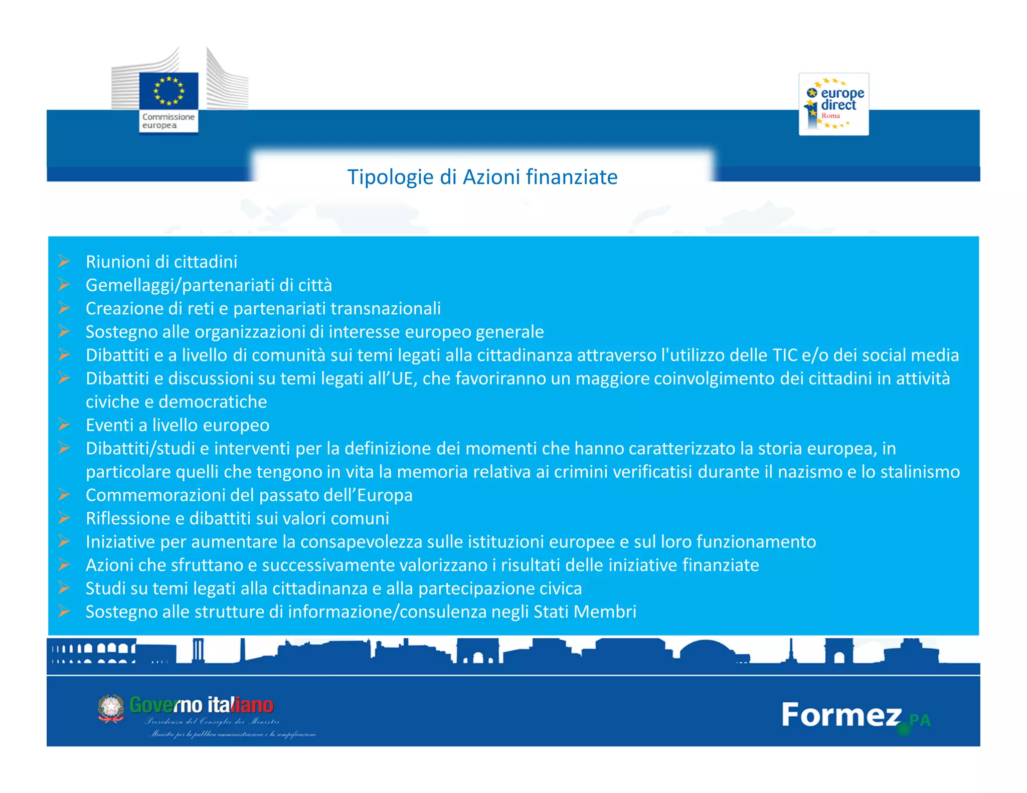 Tipologie di Azioni finanziate
Riunioni di cittadini
Gemellaggi/partenariati di città
Creazione di reti e partenariati transnazionali
Sostegno alle organizzazioni di interesse europeo generale
Dibattiti e a livello di comunità sui temi legati alla cittadinanza attraverso l'utilizzo delle TIC e/o dei social media
Dibattiti e discussioni su temi legati all’UE, che favoriranno un maggiore coinvolgimento dei cittadini in attività
civiche e democratiche
Eventi a livello europeo
Dibattiti/studi e interventi per la definizione dei momenti che hanno caratterizzato la storia europea, in
particolare quelli che tengono in vita la memoria relativa ai crimini verificatisi durante il nazismo e lo stalinismo
Commemorazioni del passato dell’Europa
Riflessione e dibattiti sui valori comuni
Iniziative per aumentare la consapevolezza sulle istituzioni europee e sul loro funzionamento
Azioni che sfruttano e successivamente valorizzano i risultati delle iniziative finanziate
Studi su temi legati alla cittadinanza e alla partecipazione civica
Sostegno alle strutture di informazione/consulenza negli Stati Membri
 