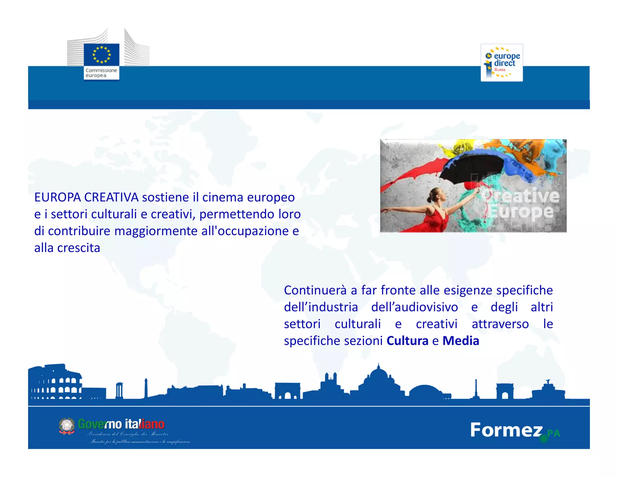 EUROPA CREATIVA sostiene il cinema europeo
e i settori culturali e creativi, permettendo loro
di contribuire maggiormente all'occupazione e
alla crescita
Continuerà a far fronte alle esigenze specifiche
dell’industria dell’audiovisivo e degli altri
settori culturali e creativi attraverso le
specifiche sezioni Cultura e Media
 