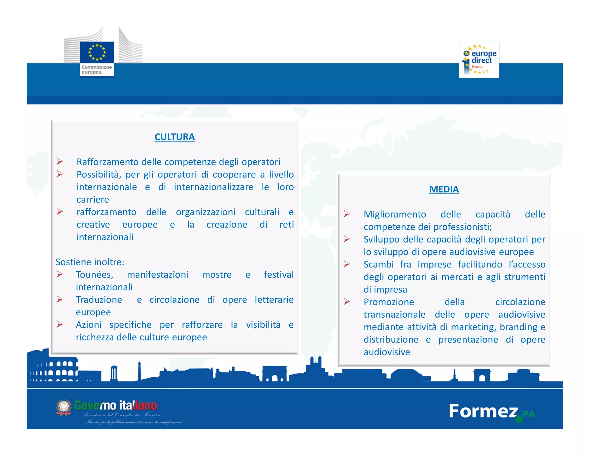 CULTURA
Rafforzamento delle competenze degli operatori
Possibilità, per gli operatori di cooperare a livello
internazionale e di internazionalizzare le loro
carriere
rafforzamento delle organizzazioni culturali e
creative europee e la creazione di reti
internazionali
Sostiene inoltre:
Tounées, manifestazioni mostre e festival
internazionali
Traduzione e circolazione di opere letterarie
europee
Azioni specifiche per rafforzare la visibilità e
ricchezza delle culture europee
MEDIA
Miglioramento delle capacità delle
competenze dei professionisti;
Sviluppo delle capacità degli operatori per
lo sviluppo di opere audiovisive europee
Scambi fra imprese facilitando l’accesso
degli operatori ai mercati e agli strumenti
di impresa
Promozione della circolazione
transnazionale delle opere audiovisive
mediante attività di marketing, branding e
distribuzione e presentazione di opere
audiovisive
 