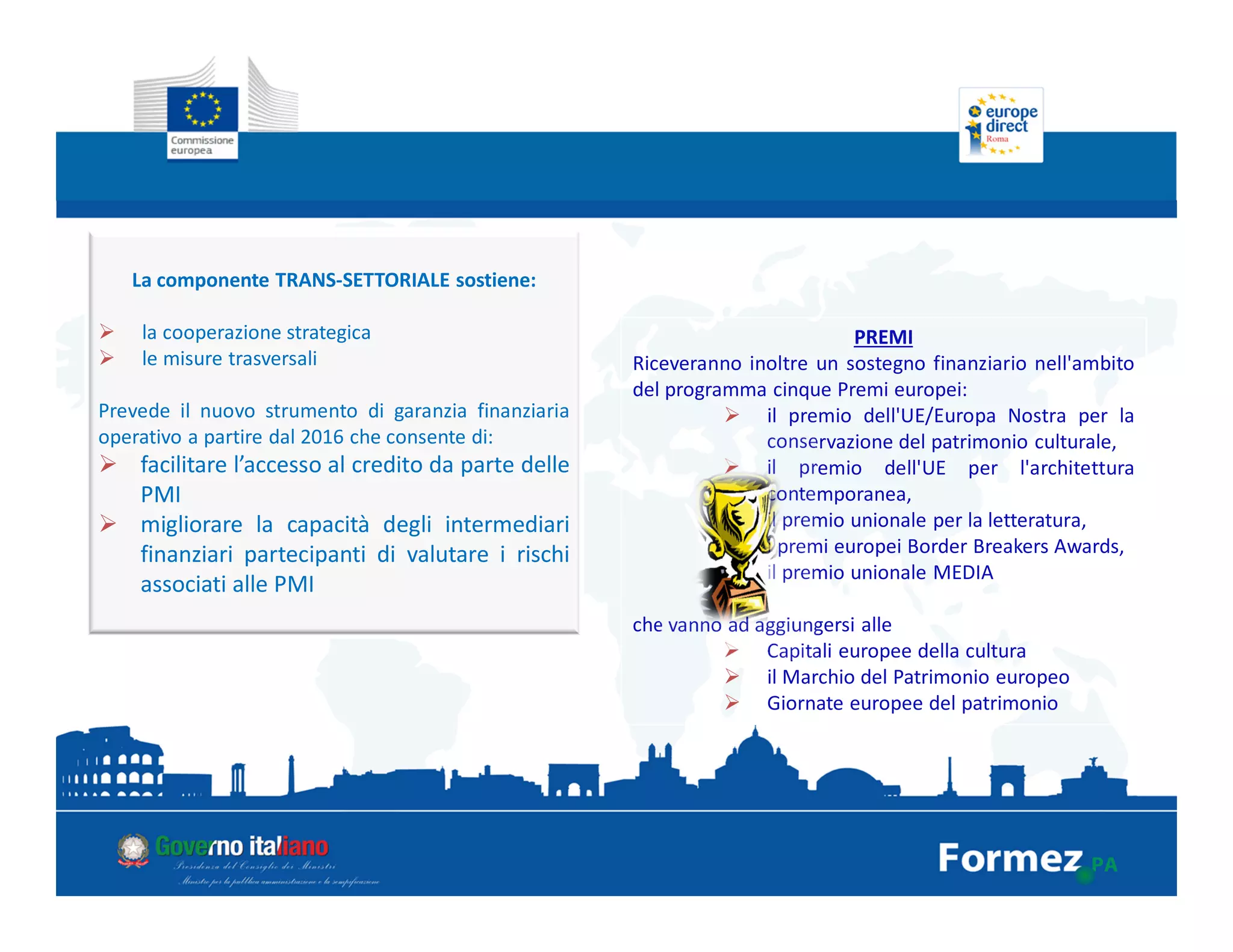 La componente TRANS-SETTORIALE sostiene:
la cooperazione strategica
le misure trasversali
Prevede il nuovo strumento di garanzia finanziaria
operativo a partire dal 2016 che consente di:
facilitare l’accesso al credito da parte delle
PMI
migliorare la capacità degli intermediari
finanziari partecipanti di valutare i rischi
associati alle PMI
PREMI
Riceveranno inoltre un sostegno finanziario nell'ambito
del programma cinque Premi europei:
il premio dell'UE/Europa Nostra per la
conservazione del patrimonio culturale,
il premio dell'UE per l'architettura
contemporanea,
il premio unionale per la letteratura,
i premi europei Border Breakers Awards,
il premio unionale MEDIA
che vanno ad aggiungersi alle
Capitali europee della cultura
il Marchio del Patrimonio europeo
Giornate europee del patrimonio
 