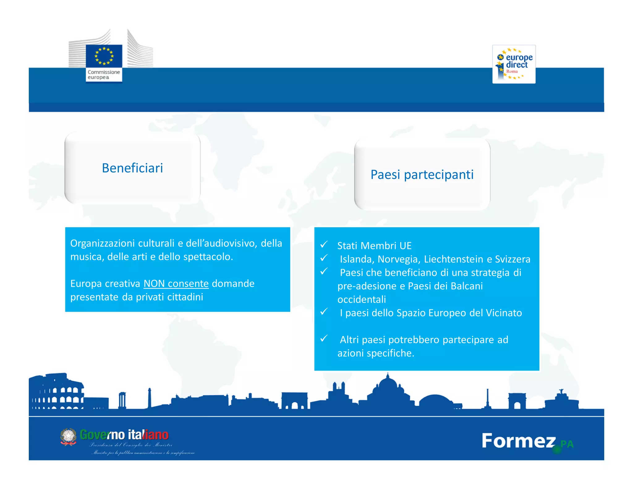 Beneficiari
Organizzazioni culturali e dell’audiovisivo, della
musica, delle arti e dello spettacolo.
Europa creativa NON consente domande
presentate da privati cittadini
Paesi partecipanti
Stati Membri UE
Islanda, Norvegia, Liechtenstein e Svizzera
Paesi che beneficiano di una strategia di
pre-adesione e Paesi dei Balcani
occidentali
I paesi dello Spazio Europeo del Vicinato
Altri paesi potrebbero partecipare ad
azioni specifiche.
 