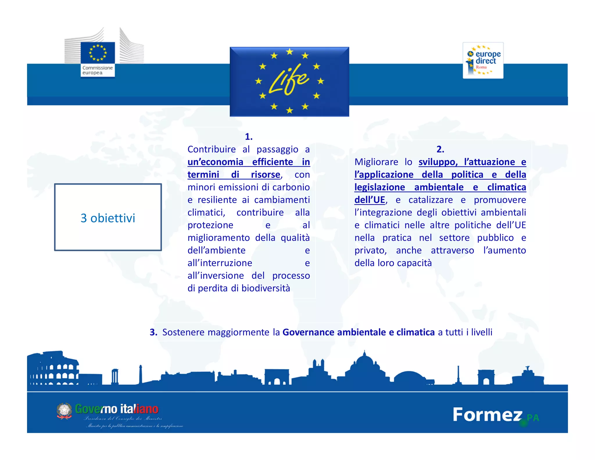 3 obiettivi
1.
Contribuire al passaggio a
un’economia efficiente in
termini di risorse, con
minori emissioni di carbonio
e resiliente ai cambiamenti
climatici, contribuire alla
protezione e al
miglioramento della qualità
dell’ambiente e
all’interruzione e
all’inversione del processo
di perdita di biodiversità
2.
Migliorare lo sviluppo, l’attuazione e
l’applicazione della politica e della
legislazione ambientale e climatica
dell’UE, e catalizzare e promuovere
l’integrazione degli obiettivi ambientali
e climatici nelle altre politiche dell’UE
nella pratica nel settore pubblico e
privato, anche attraverso l’aumento
della loro capacità
3. Sostenere maggiormente la Governance ambientale e climatica a tutti i livelli
 