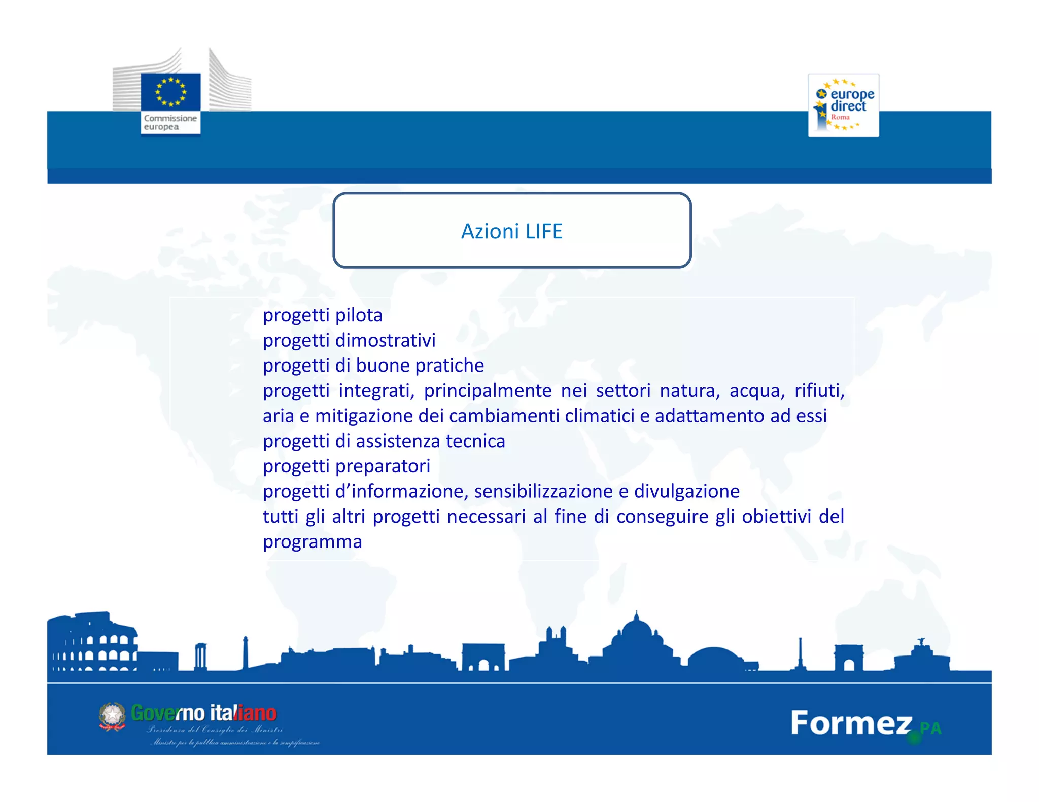 Azioni LIFE
progetti pilota
progetti dimostrativi
progetti di buone pratiche
progetti integrati, principalmente nei settori natura, acqua, rifiuti,
aria e mitigazione dei cambiamenti climatici e adattamento ad essi
progetti di assistenza tecnica
progetti preparatori
progetti d’informazione, sensibilizzazione e divulgazione
tutti gli altri progetti necessari al fine di conseguire gli obiettivi del
programma
 