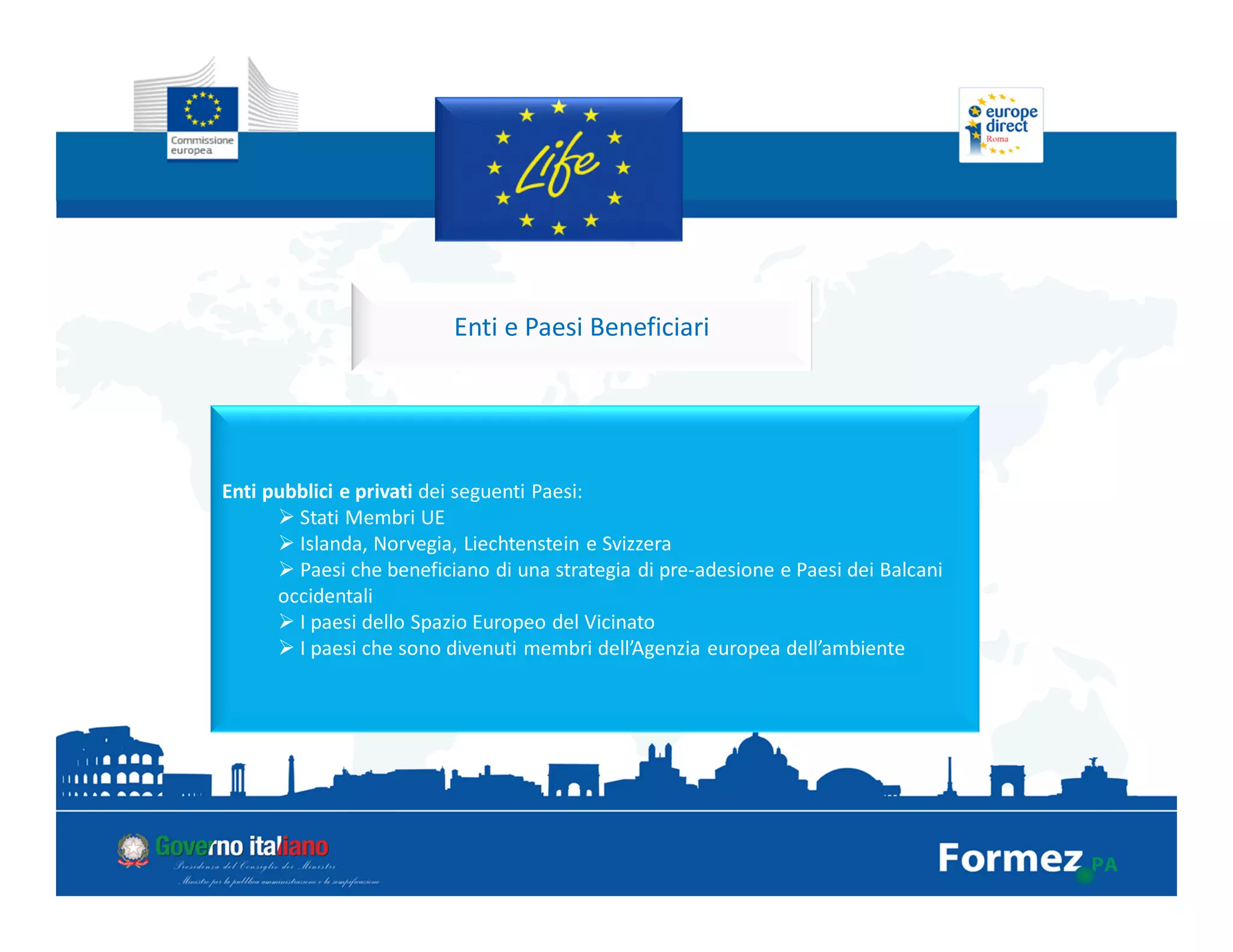 Enti e Paesi Beneficiari
Enti pubblici e privati dei seguenti Paesi:
Stati Membri UE
Islanda, Norvegia, Liechtenstein e Svizzera
Paesi che beneficiano di una strategia di pre-adesione e Paesi dei Balcani
occidentali
I paesi dello Spazio Europeo del Vicinato
I paesi che sono divenuti membri dell’Agenzia europea dell’ambiente
 